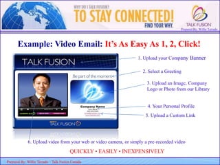 Prepared By: Willie Terrado
F
ou
nd
er
&
C
E
O
Prepared By: Willie Terrado – Talk Fusion Canada
Example: Video Email: It’s As Easy As 1, 2, Click!
QUICKLY • EASILY • INEXPENSIVELY
1. Upload your Company Banner
2. Select a Greeting
3. Upload an Image, Company
Logo or Photo from our Library
4. Your Personal Profile
5. Upload a Custom Link
6. Upload video from your web or video camera, or simply a pre-recorded video
 