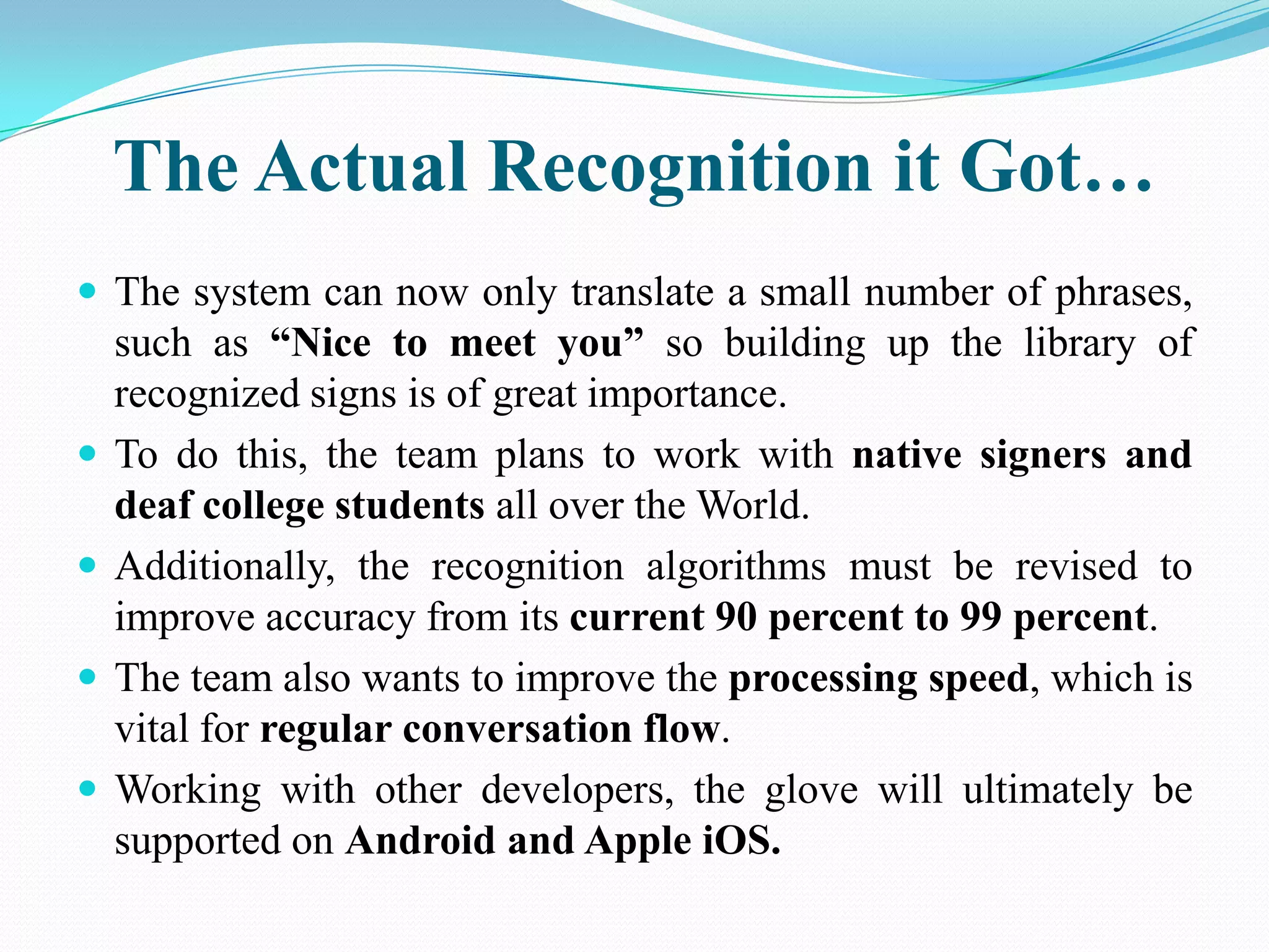 The Actual Recognition it Got…
The system can now only translate a small number of phrases,
such as “Nice to meet you” so building up the library of
recognized signs is of great importance.
To do this, the team plans to work with native signers and
deaf college students all over the World.
Additionally, the recognition algorithms must be revised to
improve accuracy from its current 90 percent to 99 percent.
The team also wants to improve the processing speed, which is
vital for regular conversation flow.
Working with other developers, the glove will ultimately be
supported on Android and Apple iOS.