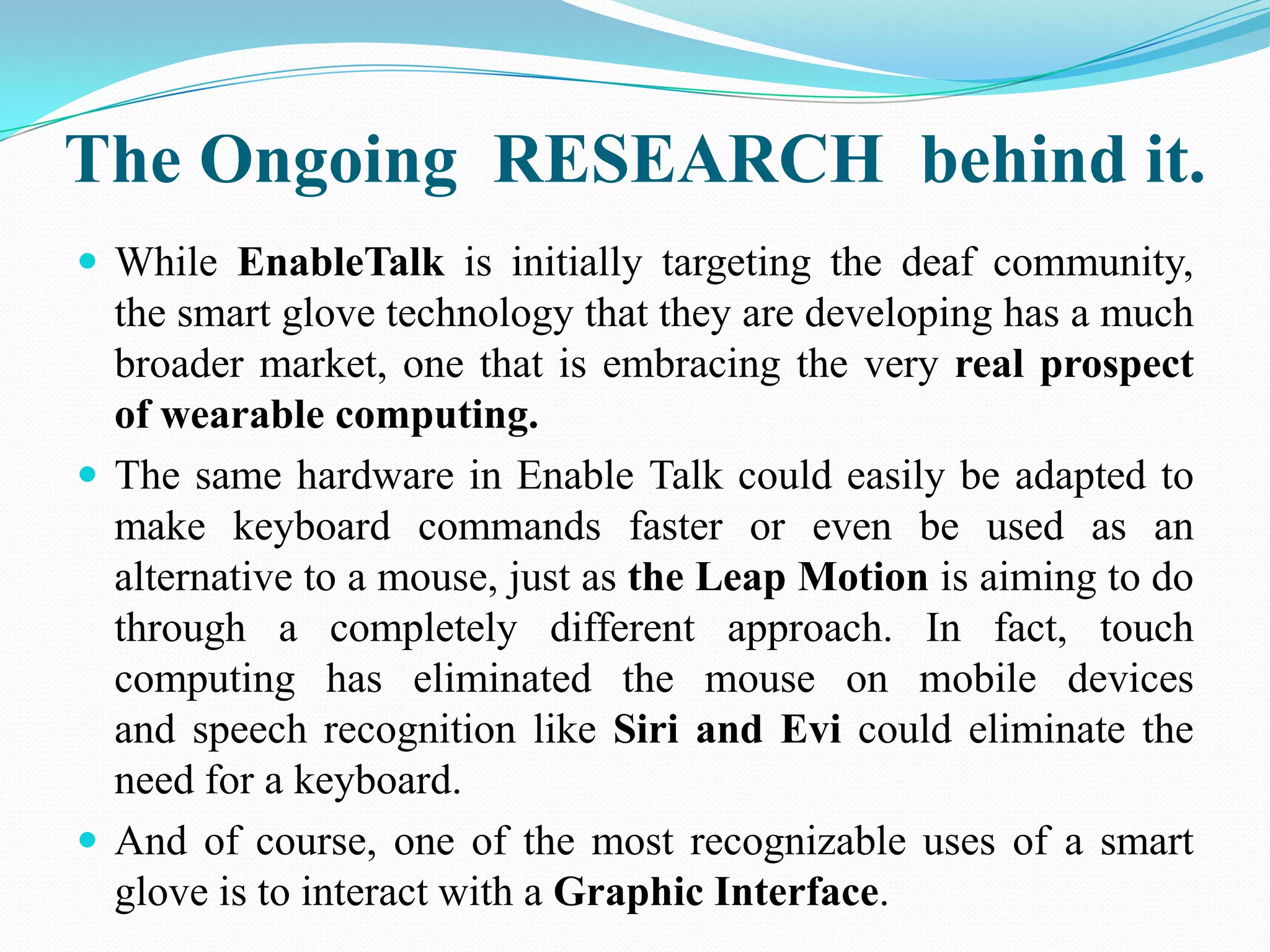 The Ongoing RESEARCH behind it.
While EnableTalk is initially targeting the deaf community,
the smart glove technology that they are developing has a much
broader market, one that is embracing the very real prospect
of wearable computing.
The same hardware in Enable Talk could easily be adapted to
make keyboard commands faster or even be used as an
alternative to a mouse, just as the Leap Motion is aiming to do
through a completely different approach. In fact, touch
computing has eliminated the mouse on mobile devices
and speech recognition like Siri and Evi could eliminate the
need for a keyboard.
And of course, one of the most recognizable uses of a smart
glove is to interact with a Graphic Interface.