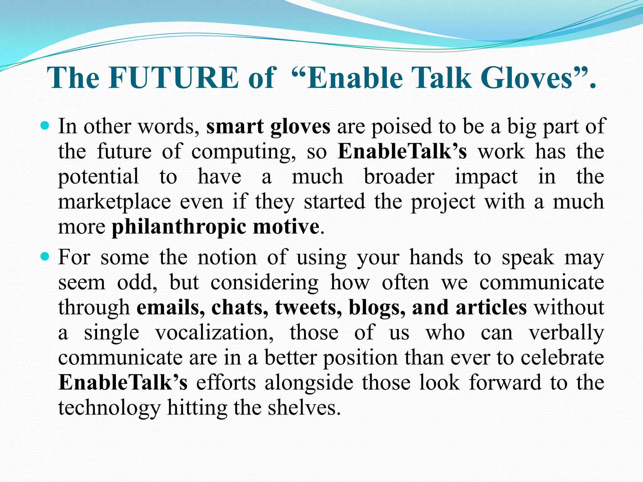 The FUTURE of “Enable Talk Gloves”.
In other words, smart gloves are poised to be a big part of
the future of computing, so EnableTalk’s work has the
potential to have a much broader impact in the
marketplace even if they started the project with a much
more philanthropic motive.
For some the notion of using your hands to speak may
seem odd, but considering how often we communicate
through emails, chats, tweets, blogs, and articles without
a single vocalization, those of us who can verbally
communicate are in a better position than ever to celebrate
EnableTalk’s efforts alongside those look forward to the
technology hitting the shelves.