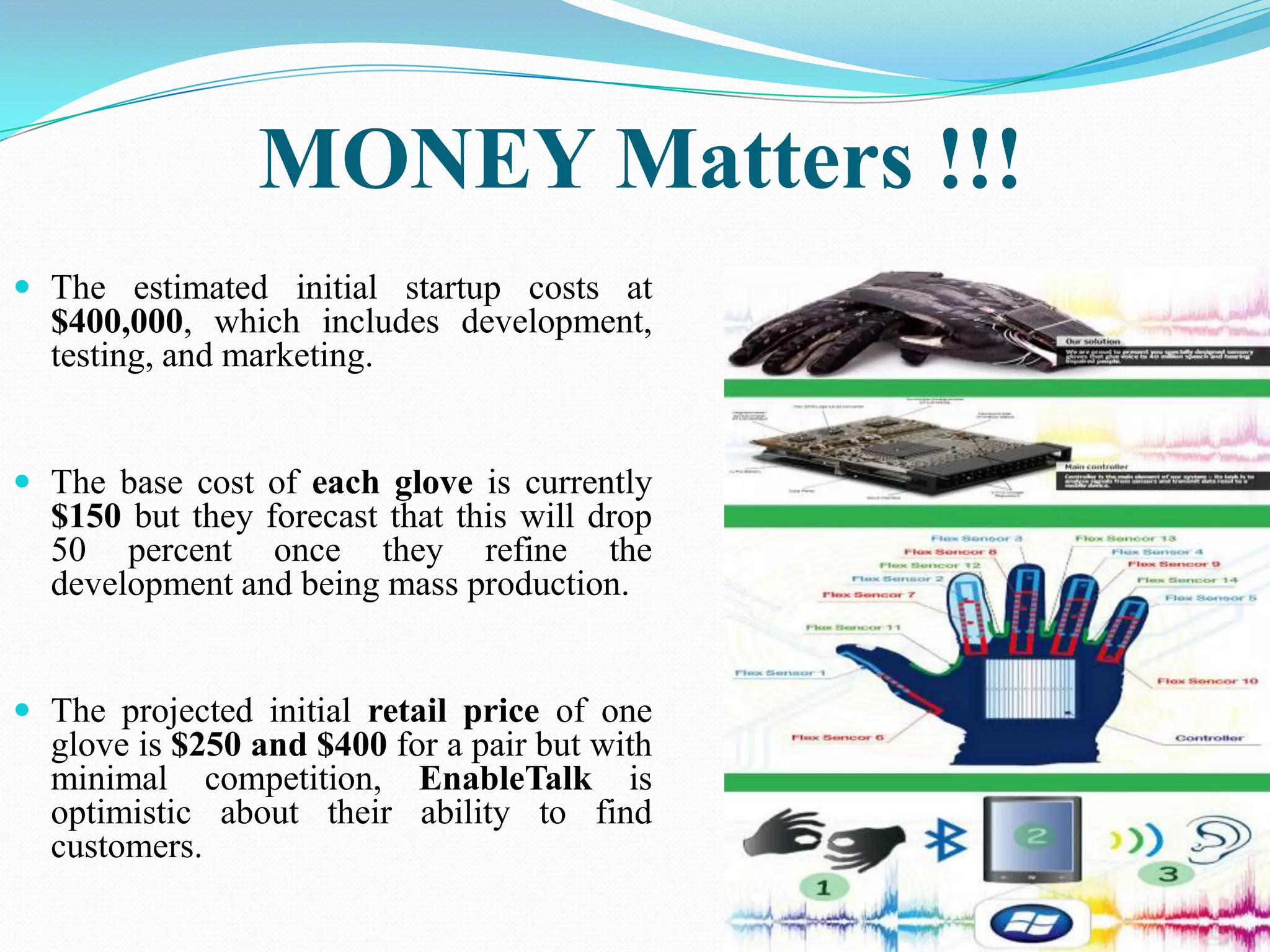 MONEY Matters !!!
The estimated initial startup costs at
$400,000, which includes development,
testing, and marketing.
The base cost of each glove is currently
$150 but they forecast that this will drop
50 percent once they refine the
development and being mass production.
The projected initial retail price of one
glove is $250 and $400 for a pair but with
minimal competition, EnableTalk is
optimistic about their ability to find
customers.