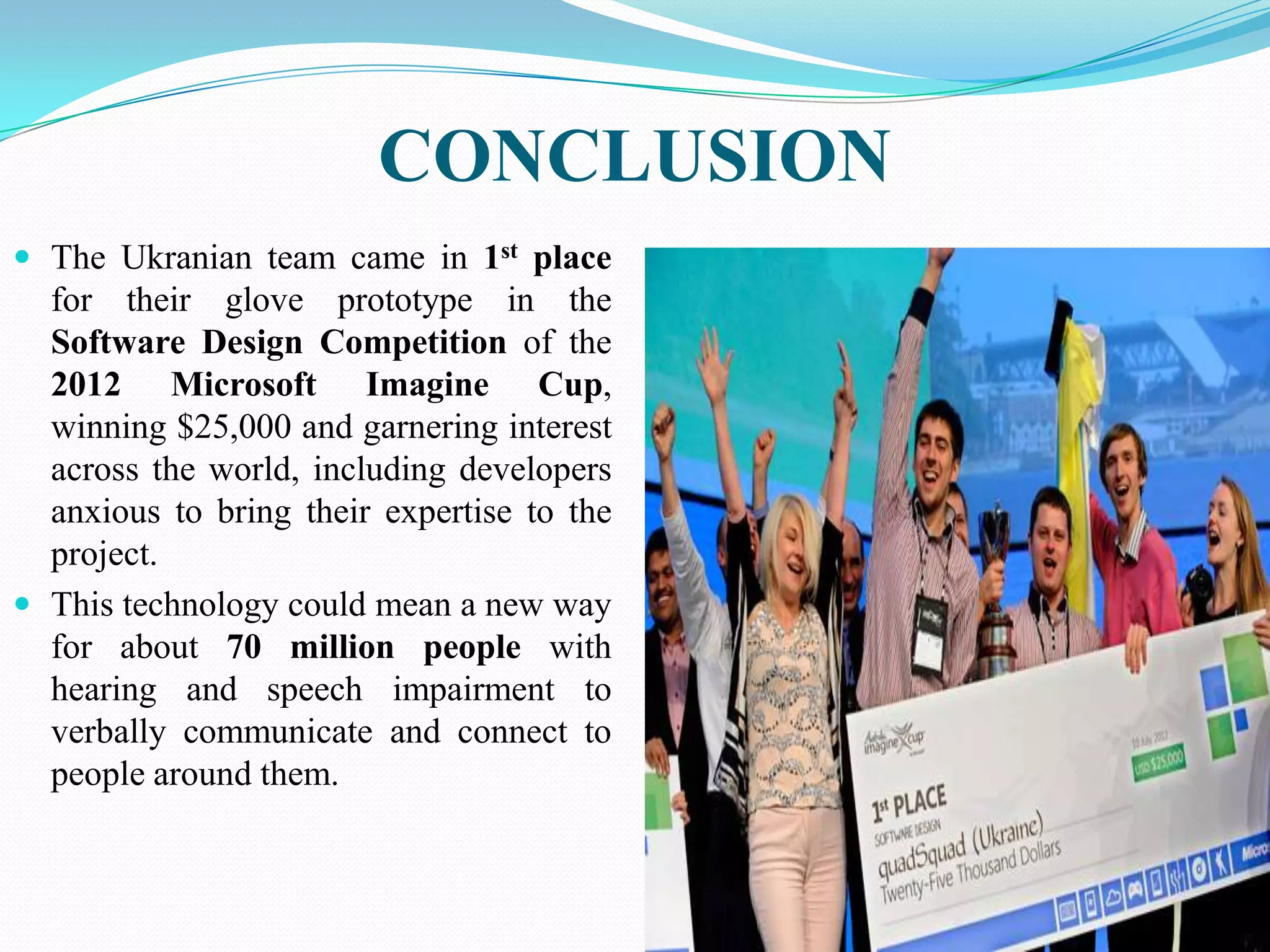 CONCLUSION
The Ukranian team came in 1st place
for their glove prototype in the
Software Design Competition of the
2012 Microsoft Imagine Cup,
winning $25,000 and garnering interest
across the world, including developers
anxious to bring their expertise to the
project.
This technology could mean a new way
for about 70 million people with
hearing and speech impairment to
verbally communicate and connect to
people around them.