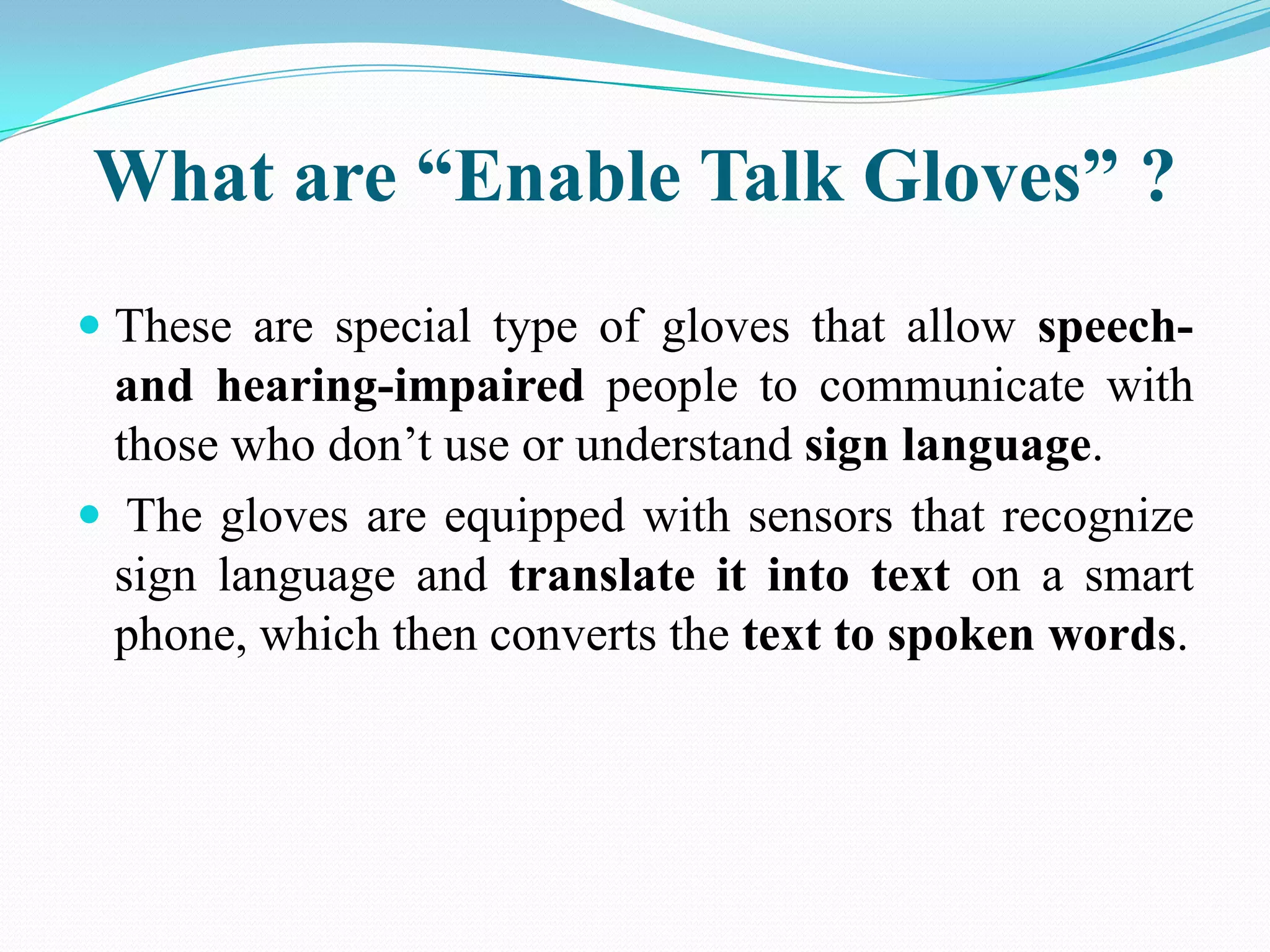 What are “Enable Talk Gloves” ?
These are special type of gloves that allow speechand hearing-impaired people to communicate with
those who don’t use or understand sign language.
The gloves are equipped with sensors that recognize
sign language and translate it into text on a smart
phone, which then converts the text to spoken words.