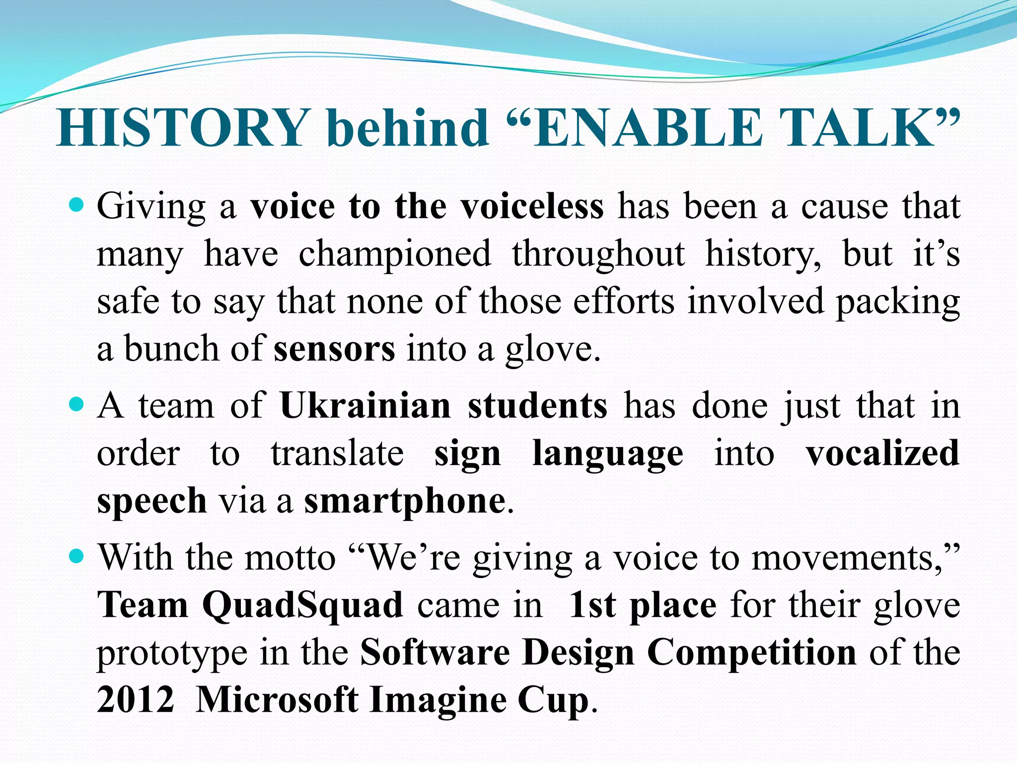 HISTORY behind “ENABLE TALK”
Giving a voice to the voiceless has been a cause that
many have championed throughout history, but it’s
safe to say that none of those efforts involved packing
a bunch of sensors into a glove.
A team of Ukrainian students has done just that in
order to translate sign language into vocalized
speech via a smartphone.
With the motto “We’re giving a voice to movements,”
Team QuadSquad came in 1st place for their glove
prototype in the Software Design Competition of the
2012 Microsoft Imagine Cup.