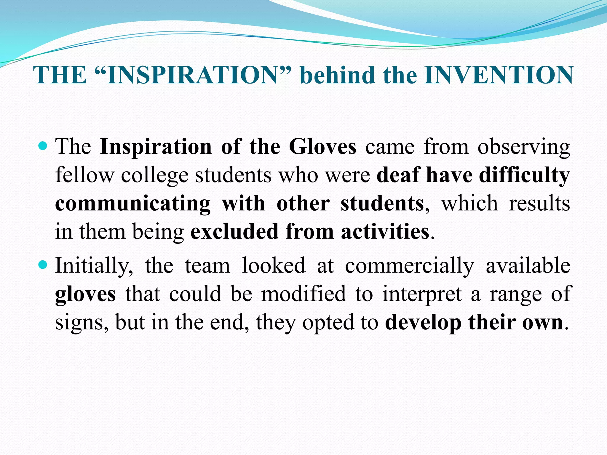THE “INSPIRATION” behind the INVENTION
The Inspiration of the Gloves came from observing
fellow college students who were deaf have difficulty
communicating with other students, which results
in them being excluded from activities.
Initially, the team looked at commercially available
gloves that could be modified to interpret a range of
signs, but in the end, they opted to develop their own.