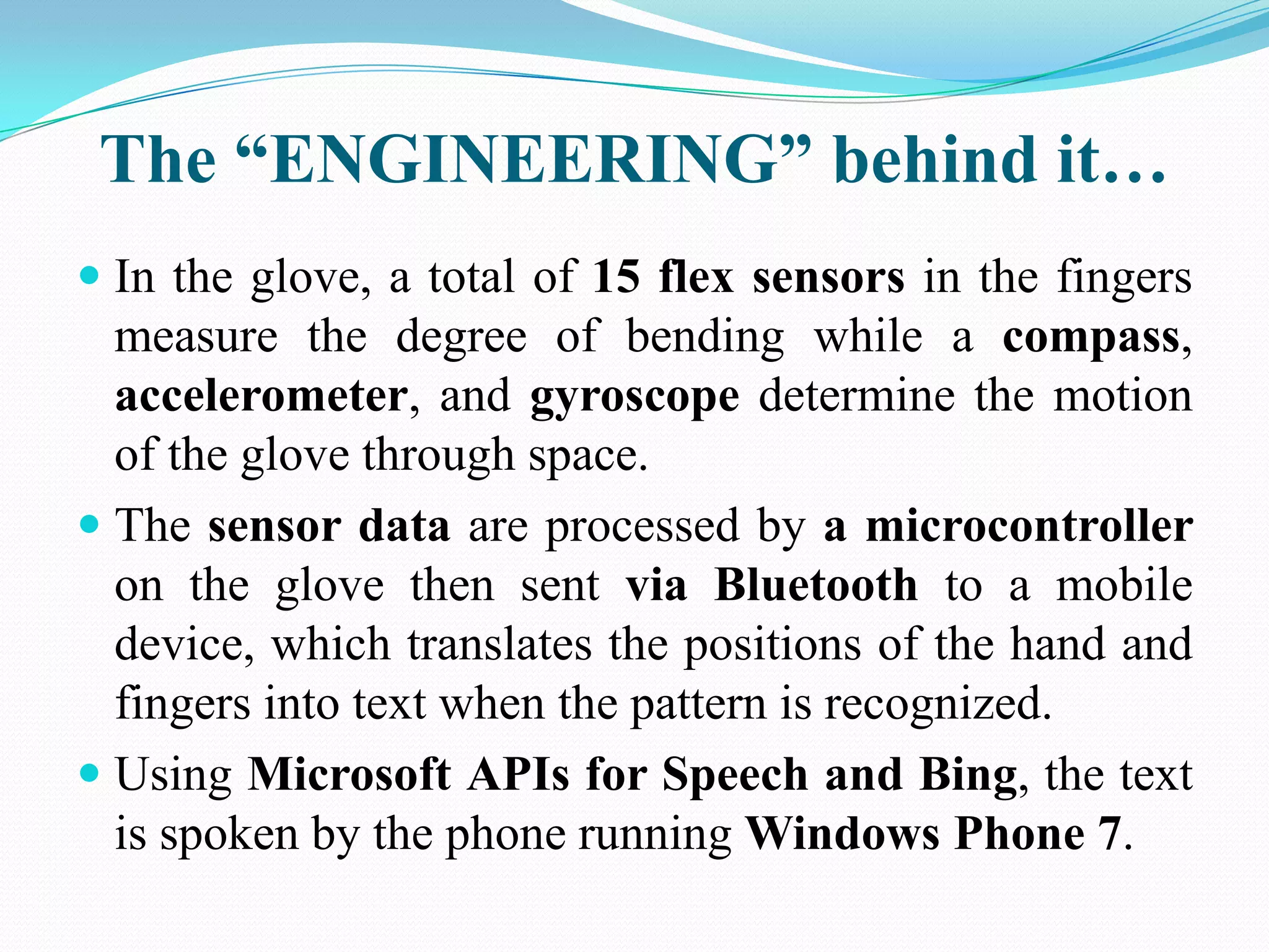 The “ENGINEERING” behind it…
In the glove, a total of 15 flex sensors in the fingers
measure the degree of bending while a compass,
accelerometer, and gyroscope determine the motion
of the glove through space.
The sensor data are processed by a microcontroller
on the glove then sent via Bluetooth to a mobile
device, which translates the positions of the hand and
fingers into text when the pattern is recognized.
Using Microsoft APIs for Speech and Bing, the text
is spoken by the phone running Windows Phone 7.