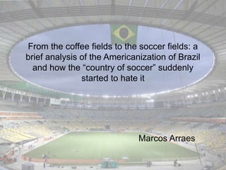 From the coffee fields to the soccer fields: a
brief analysis of the Americanization of Brazil
and how the “country of soccer” suddenly
started to hate it
Marcos Arraes
 