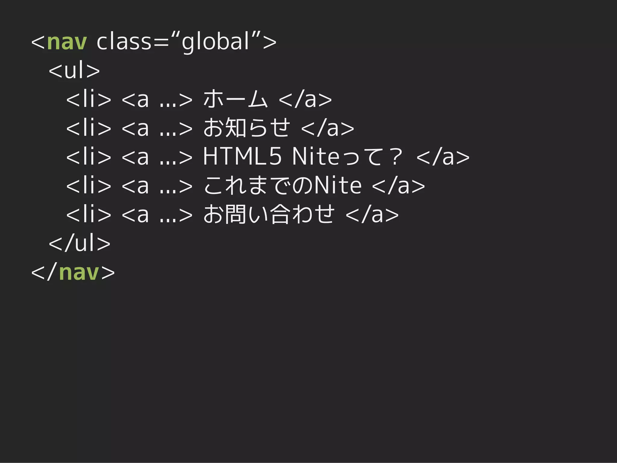 <nav class=“global”>
 <ul>
  <li> <a ...> ホーム </a>
  <li> <a ...> お知らせ </a>
  <li> <a ...> HTML5 Niteって？ </a>
  <li> <a ...> これまでのNite </a>
  <li> <a ...> お問い合わせ </a>
 </ul>
</nav>
 