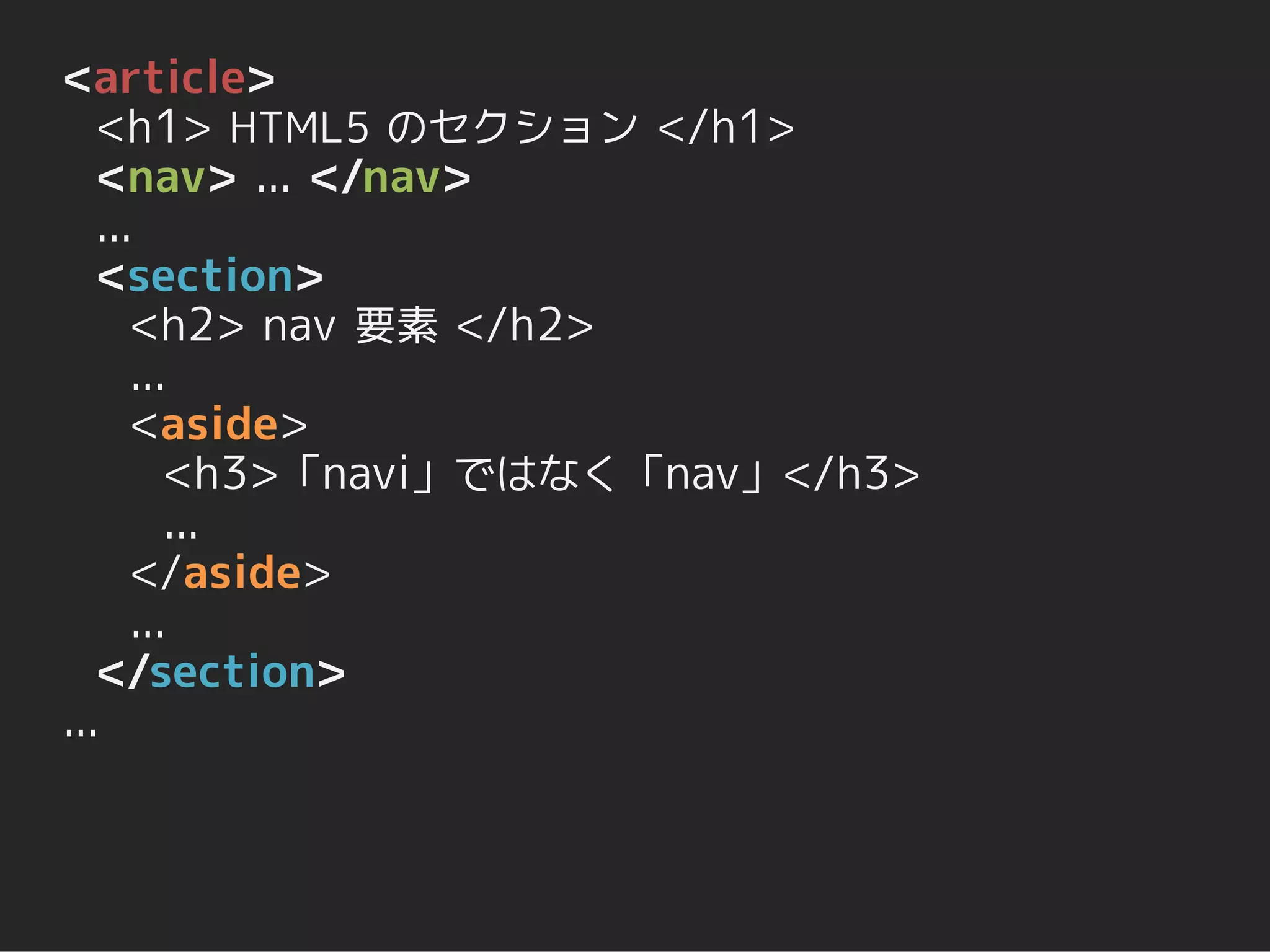 <article>
   <h1> HTML5 のセクション </h1>
   <nav> ... </nav>
   ...
   <section>
      <h2> nav 要素 </h2>
      ...
      <aside>
         <h3>「navi」ではなく「nav」</h3>
         ...
      </aside>
      ...
   </section>
...
 