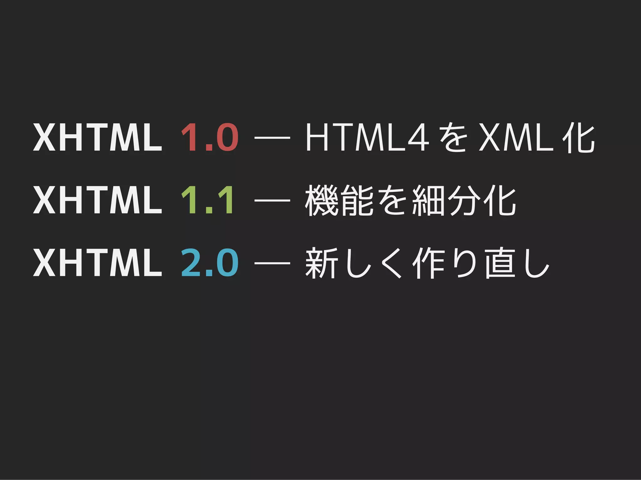 XHTML 1.0 ― HTML4 を XML 化
XHTML 1.1 ― 機能を細分化
XHTML 2.0 ― 新しく作り直し
 