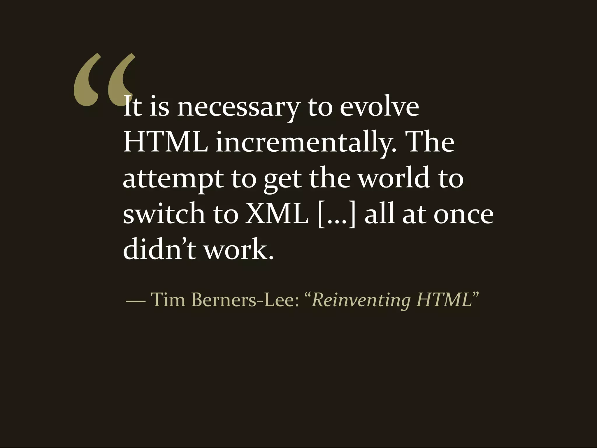 It is necessary to evolve 
HTML incrementally. The 
attempt to get the world to 
switch to XML […] all at once 
didn’t work.
― Tim Berners‐Lee: “Reinventing HTML”
 
