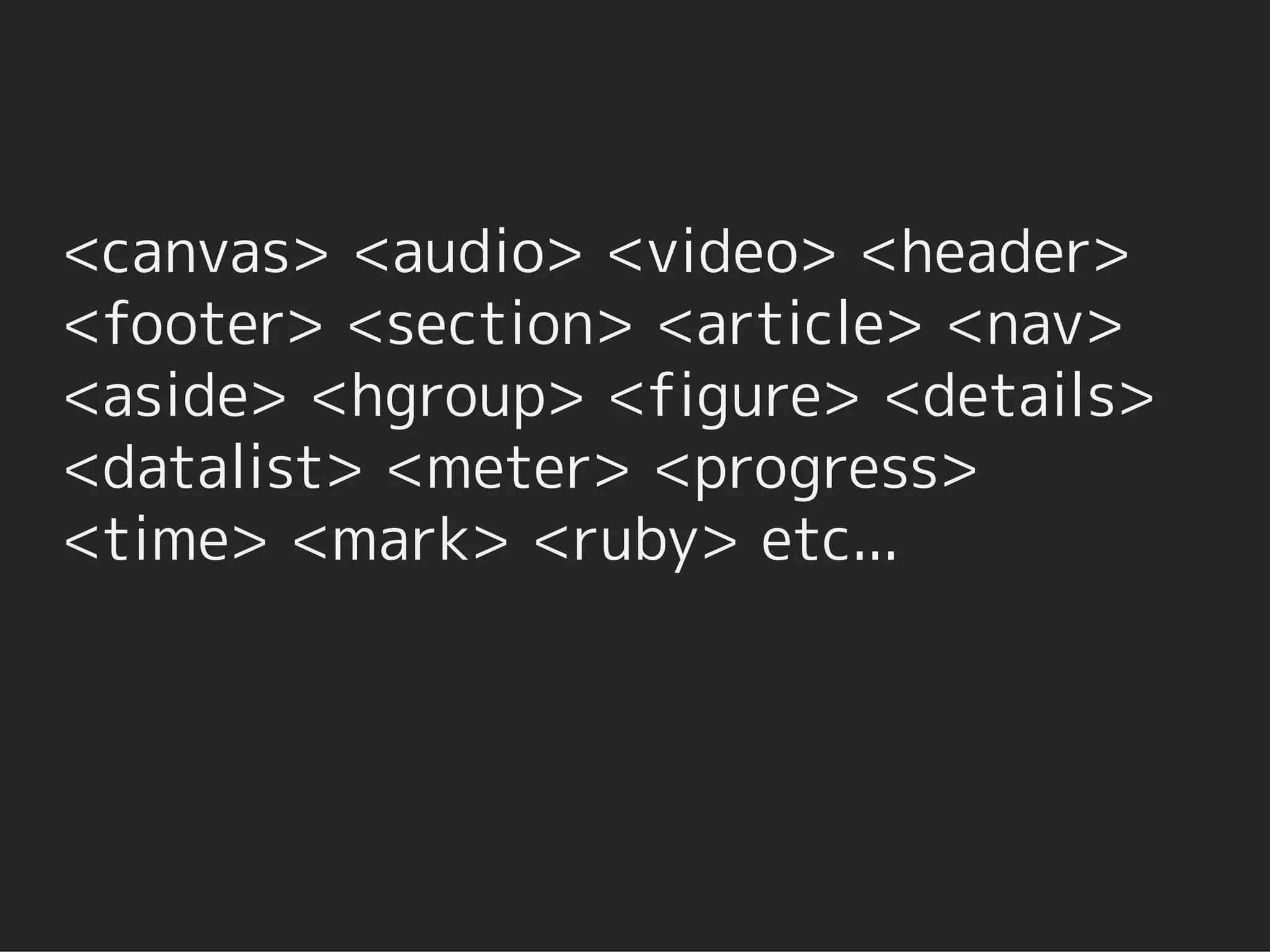 <canvas> <audio> <video> <header>
<footer> <section> <article> <nav>
<aside> <hgroup> <figure> <details>
<datalist> <meter> <progress>
<time> <mark> <ruby> etc...
 
