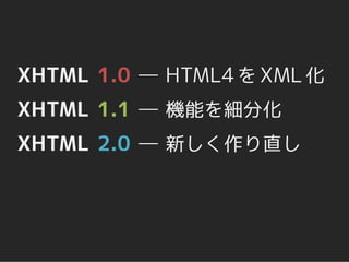 XHTML 1.0 ― HTML4 を XML 化
XHTML 1.1 ― 機能を細分化
XHTML 2.0 ― 新しく作り直し
 