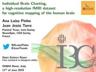 Individual Brain Charting,
a high-resolution fMRI dataset
for cognitive mapping of the human brain
Ana Lu´ısa Pinho
Juan Jes´us Torre
Parietal Team, Inria-Saclay
NeuroSpin, CEA-Saclay
France
@ALuisaPinho
@JuanTresols
Open Science Room
From statistical to biological validity
OHBM Rome, Italy
11th
of June 2019
 