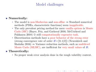 Model challenges
Numerically:
▸ The model is non-Markovian and non-aﬃne ⇒ Standard numerical
methods (PDEs, characteristic functions) seem inapplicable.
▸ The only prevalent pricing method for mere vanilla options is Monte
Carlo (MC) (Bayer, Friz, and Gatheral 2016; McCrickerd and
Pakkanen 2018) still computationally expensive task.
▸ Discretization methods have a poor behavior of the strong error
(strong convergence rate of order H ∈ [0,1/2]) (Neuenkirch and
Shalaiko 2016) ⇒ Variance reduction methods, such as multilevel
Monte Carlo (MLMC), are ineﬃcient for very small values of H.
Theoretically:
▸ No proper weak error analysis done in the rough volatility context.
3
 