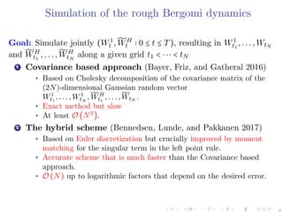 Simulation of the rough Bergomi dynamics
Goal: Simulate jointly (W1
t , ̃WH
t 0 ≤ t ≤ T), resulting in W1
t1
,...,WtN
and ̃WH
t1
,..., ̃WH
tN
along a given grid t1 < ⋅⋅⋅ < tN
1 Covariance based approach (Bayer, Friz, and Gatheral 2016)
▸ Based on Cholesky decomposition of the covariance matrix of the
(2N)-dimensional Gaussian random vector
W1
t1
,...,W1
tN
, ̃WH
t1
,..., ̃WtN
.
▸ Exact method but slow
▸ At least O (N2
).
2 The hybrid scheme (Bennedsen, Lunde, and Pakkanen 2017)
▸ Based on Euler discretization but crucially improved by moment
matching for the singular term in the left point rule.
▸ Accurate scheme that is much faster than the Covariance based
approach.
▸ O (N) up to logarithmic factors that depend on the desired error.
6
 