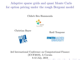 Adaptive sparse grids and quasi Monte Carlo
for option pricing under the rough Bergomi model
Chiheb Ben Hammouda
Christian Bayer
Ra´ul Tempone
3rd International Conference on Computational Finance
(ICCF2019), A Coru˜na
8-12 July, 2019
0
 