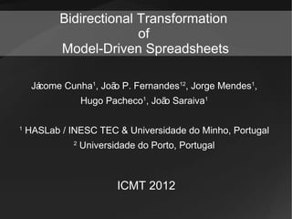 Bidirectional Transformation
                         of
           Model-Driven Spreadsheets

      come Cunha1, Joã P. Fernandes12, Jorge Mendes1,
     Já               o
                  Hugo Pacheco1, Joã Saraiva1
                                    o

1
    HASLab / INESC TEC & Universidade do Minho, Portugal
              2
                  Universidade do Porto, Portugal



                          ICMT 2012
 