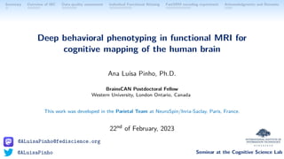 @ALuisaPinho@fediscience.org
@ALuisaPinho Seminar at the Cognitive Science Lab
Summary Overview of IBC Data-quality assessment Individual Functional Atlasing FastSRM encoding experiment Acknowledgments and Remarks
Deep behavioral phenotyping in functional MRI for
cognitive mapping of the human brain
Ana Luı́sa Pinho, Ph.D.
BrainsCAN Postdoctoral Fellow
Western University, London Ontario, Canada
This work was developed in the Parietal Team at NeuroSpin/Inria-Saclay, Paris, France.
22nd of February, 2023
 