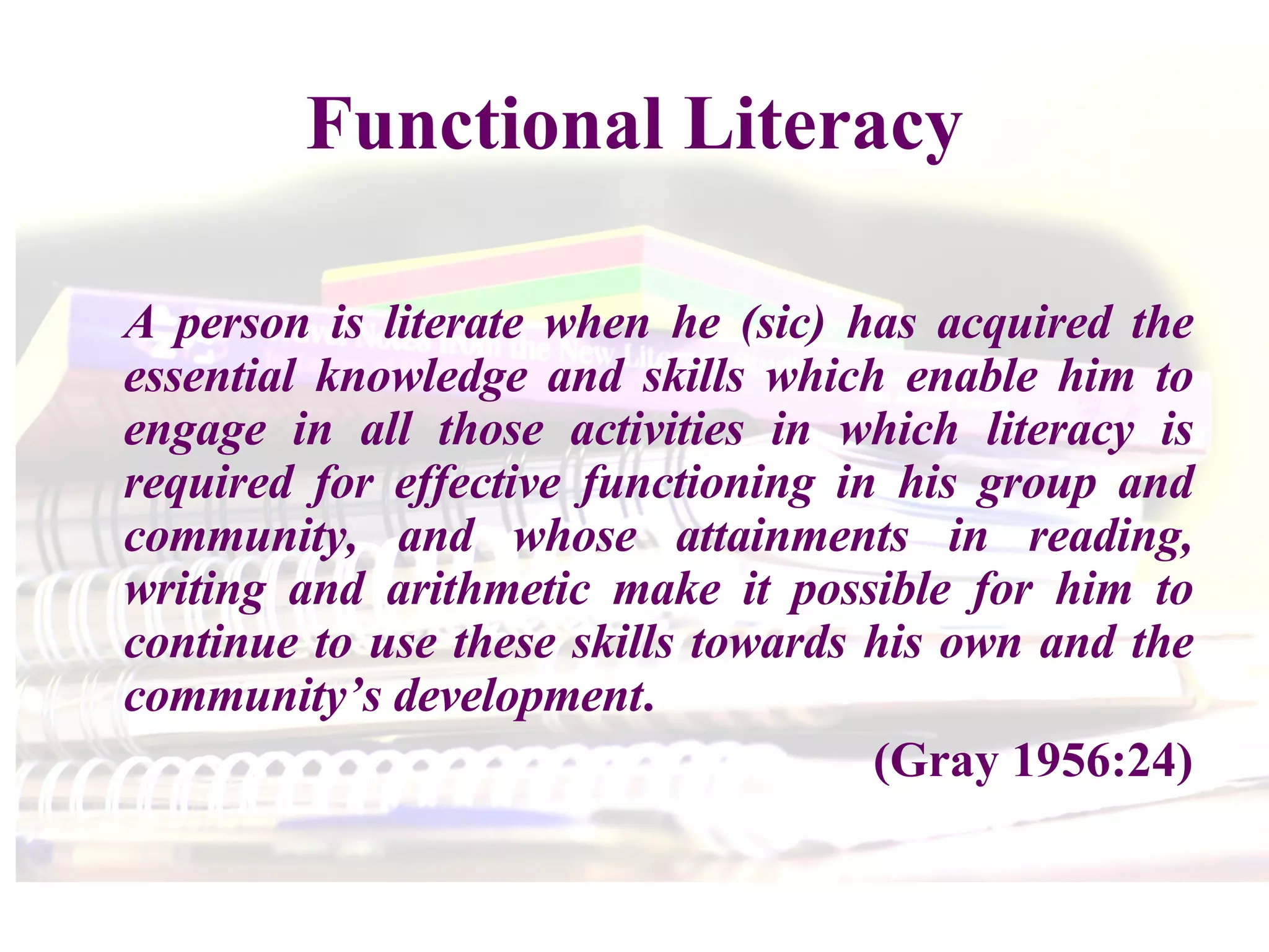 Functional Literacy A person is literate when he (sic) has acquired the essential knowledge and skills which enable him to engage in all those activities in which literacy is required for effective functioning in his group and community, and whose attainments in reading, writing and arithmetic make it possible for him to continue to use these skills towards his own and the community’s development . (Gray 1956:24) 