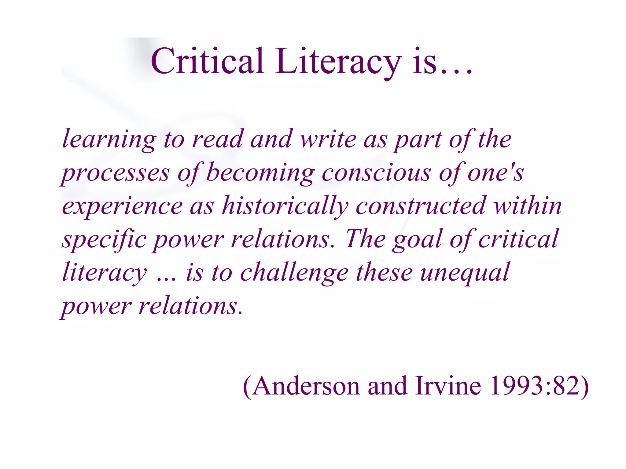 Critical Literacy is… learning to read and write as part of the processes of becoming conscious of one's experience as historically constructed within specific power relations. The goal of critical literacy … is to challenge these unequal  power relations. (Anderson and Irvine 1993:82) 