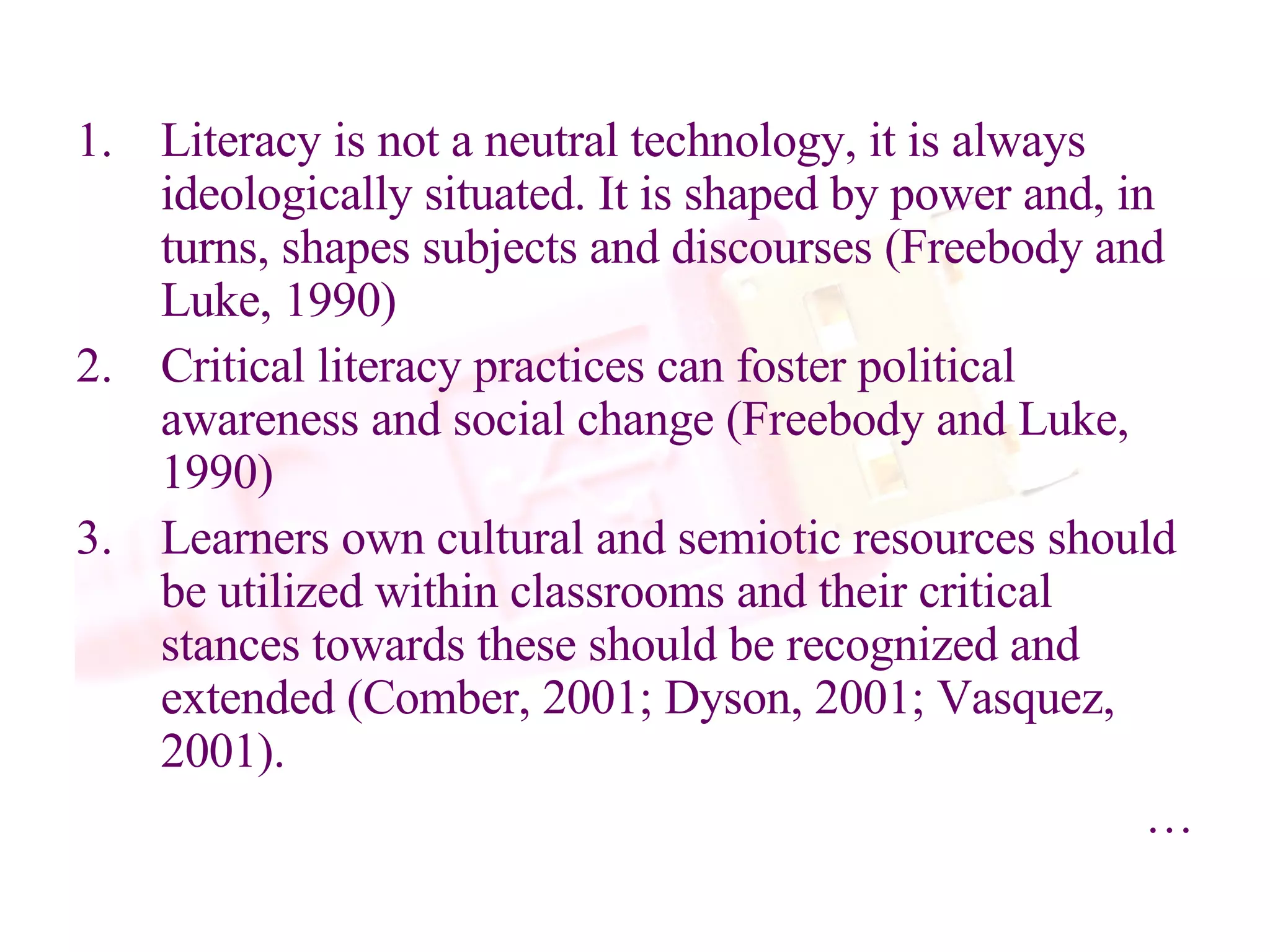Literacy is not a neutral technology, it is always ideologically situated. It is shaped by power and, in turns, shapes subjects and discourses (Freebody and Luke, 1990) Critical literacy practices can foster political awareness and social change (Freebody and Luke, 1990) Learners own cultural and semiotic resources should be utilized within classrooms and their critical stances towards these should be recognized and extended (Comber, 2001; Dyson, 2001; Vasquez, 2001).  … 