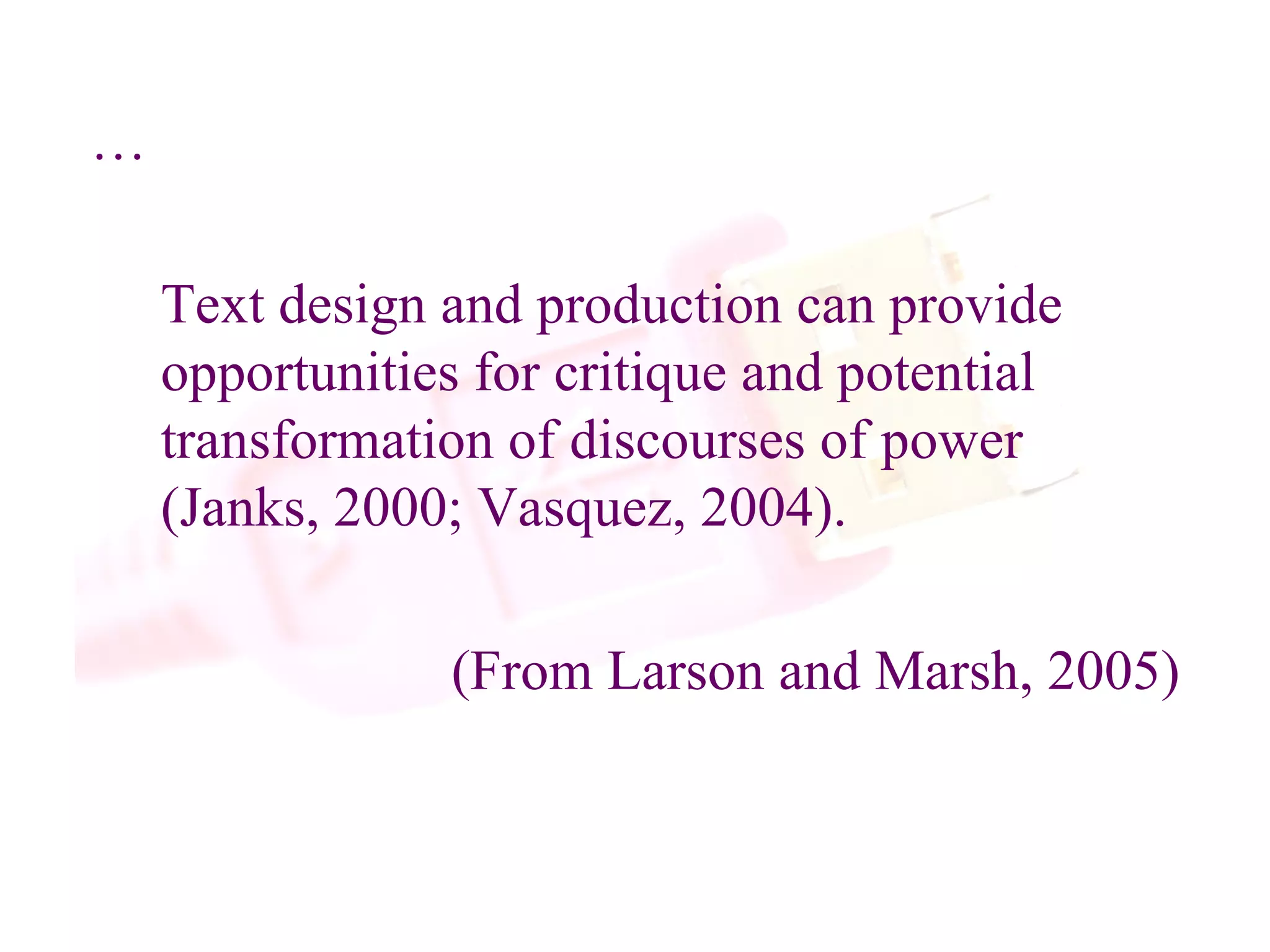 … Text design and production can provide opportunities for critique and potential transformation of discourses of power (Janks, 2000; Vasquez, 2004). (From Larson and Marsh, 2005)  