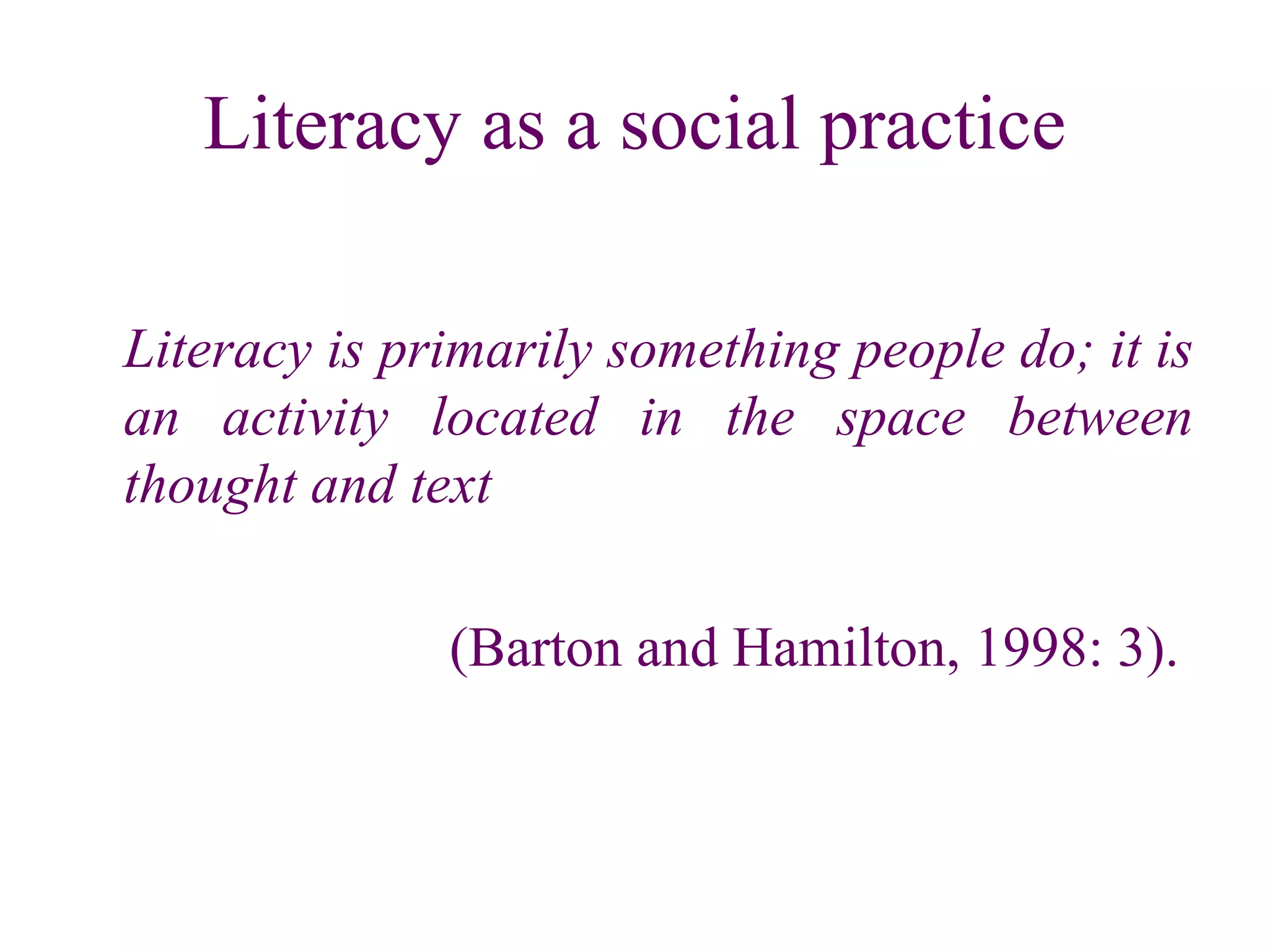 Literacy as a social practice Literacy is primarily something people do; it is an activity located in the space between thought and text (Barton and Hamilton, 1998: 3).  