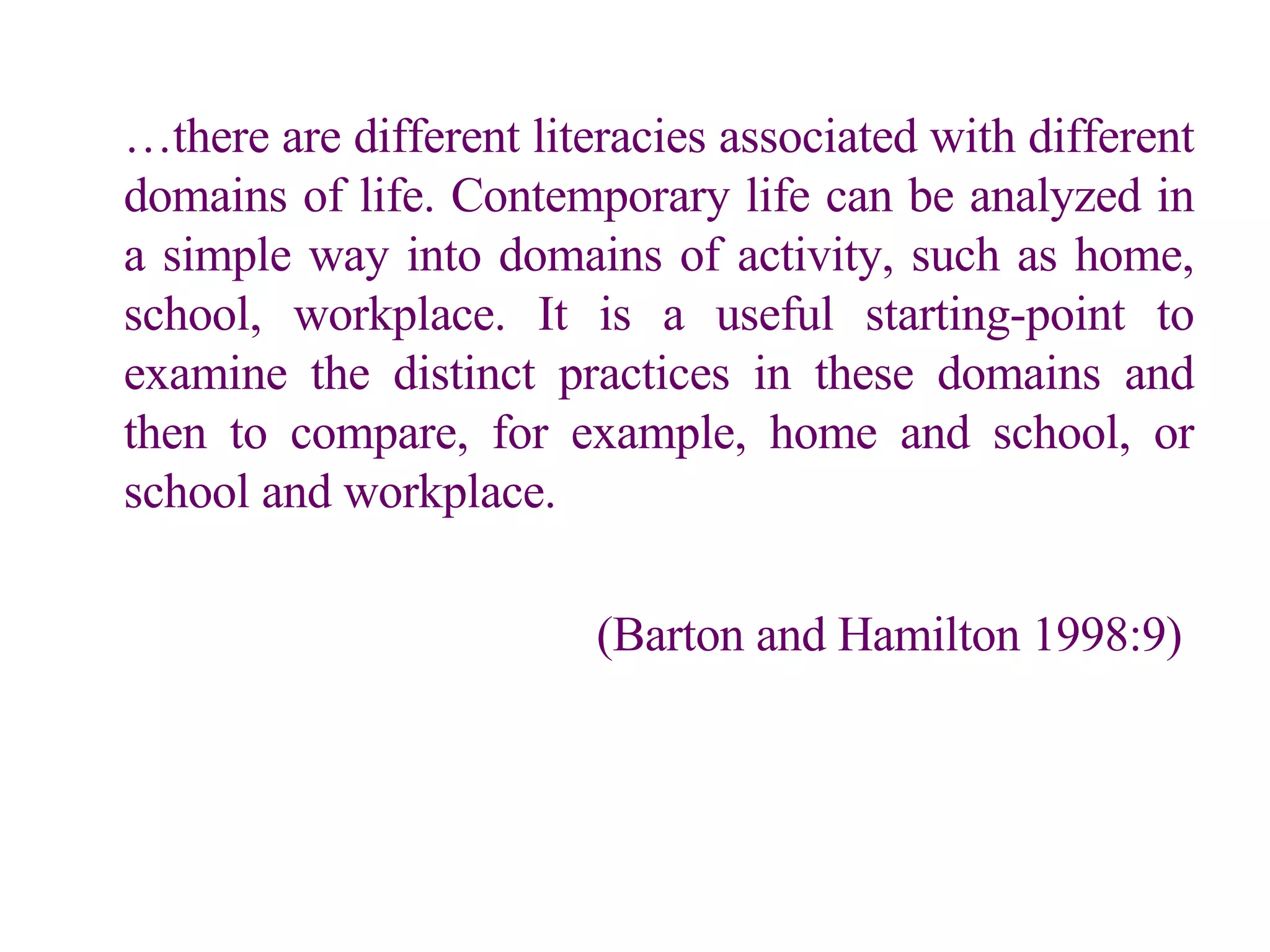 … there are different literacies associated with different domains of life. Contemporary life can be analyzed in a simple way into domains of activity, such as home, school, workplace. It is a useful starting-point to examine the distinct practices in these domains and then to compare, for example, home and school, or school and workplace.   (Barton and Hamilton 1998:9)   