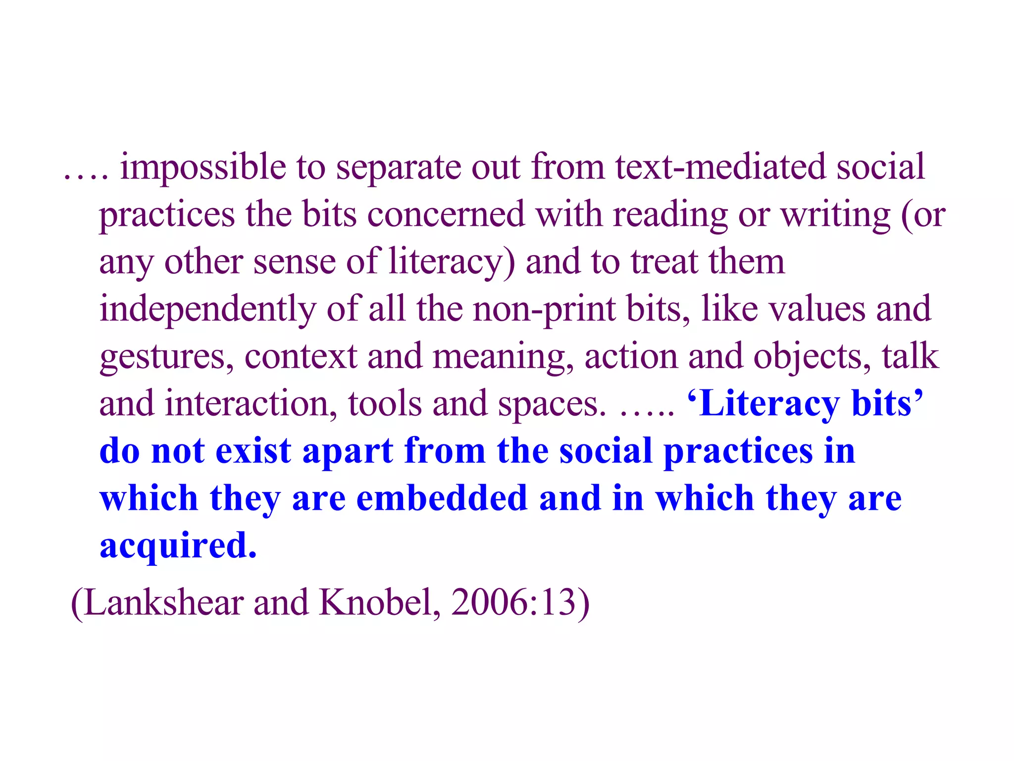 … . impossible to separate out from text-mediated social practices the bits concerned with reading or writing (or any other sense of literacy) and to treat them independently of all the non-print bits, like values and gestures, context and meaning, action and objects, talk and interaction, tools and spaces. …..  ‘Literacy bits’ do not exist apart from the social practices in which they are embedded and in which they are acquired. (Lankshear and Knobel, 2006:13) 