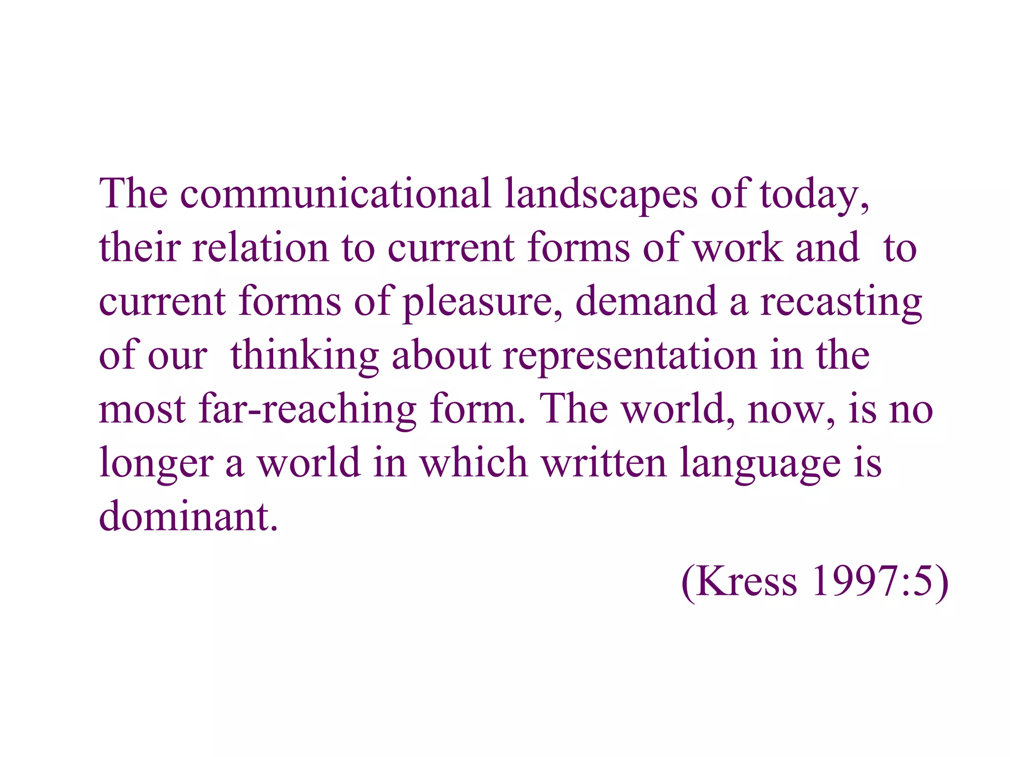 The communicational landscapes of today, their relation to current forms of work and  to current forms of pleasure, demand a recasting of our  thinking about representation in the most far-reaching form. The world, now, is no longer a world in which written language is dominant. (Kress 1997:5) 