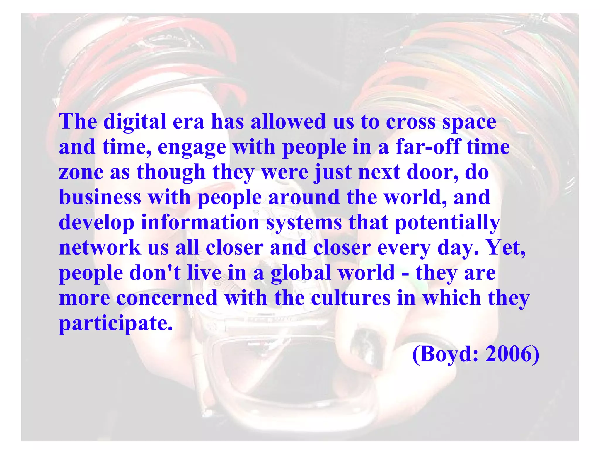 The digital era has allowed us to cross space and time, engage with people in a far-off time zone as though they were just next door, do business with people around the world, and develop information systems that potentially network us all closer and closer every day. Yet, people don't live in a global world - they are more concerned with the cultures in which they participate. (Boyd: 2006) 
