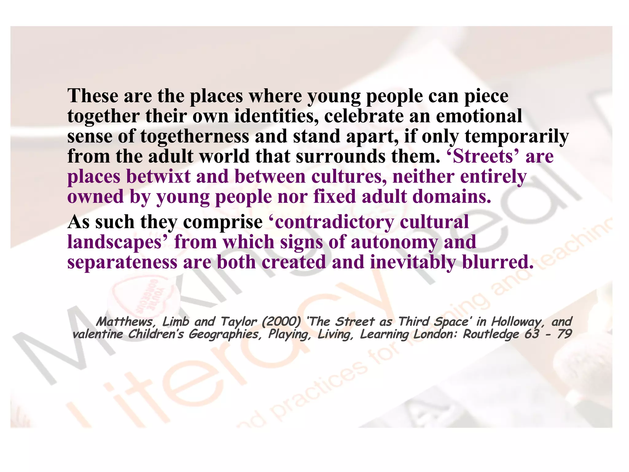 These are the places where young people can piece together their own identities, celebrate an emotional sense of togetherness and stand apart, if only temporarily from the adult world that surrounds them.  ‘Streets’ are places betwixt and between cultures, neither entirely owned by young people nor fixed adult domains.  As such they comprise  ‘contradictory cultural landscapes’ from which signs of autonomy and separateness are both created and inevitably blurred. Matthews, Limb and Taylor (2000) ‘The Street as Third Space’ in Holloway, and valentine Children’s Geographies, Playing, Living, Learning London: Routledge 63 - 79 