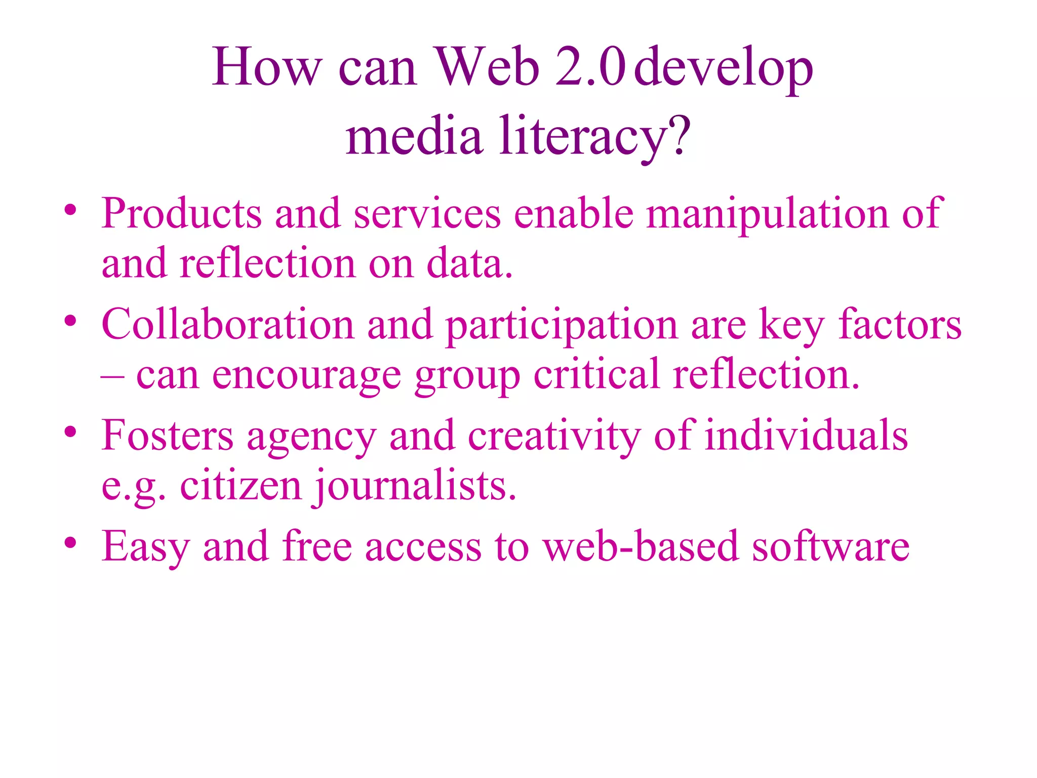 How can Web 2.0 develop  media literacy ? Products and services enable manipulation of and reflection on data. Collaboration and participation are key factors – can encourage group critical reflection. Fosters agency and creativity of individuals  e.g. citizen journalists. Easy and free access to web-based software 