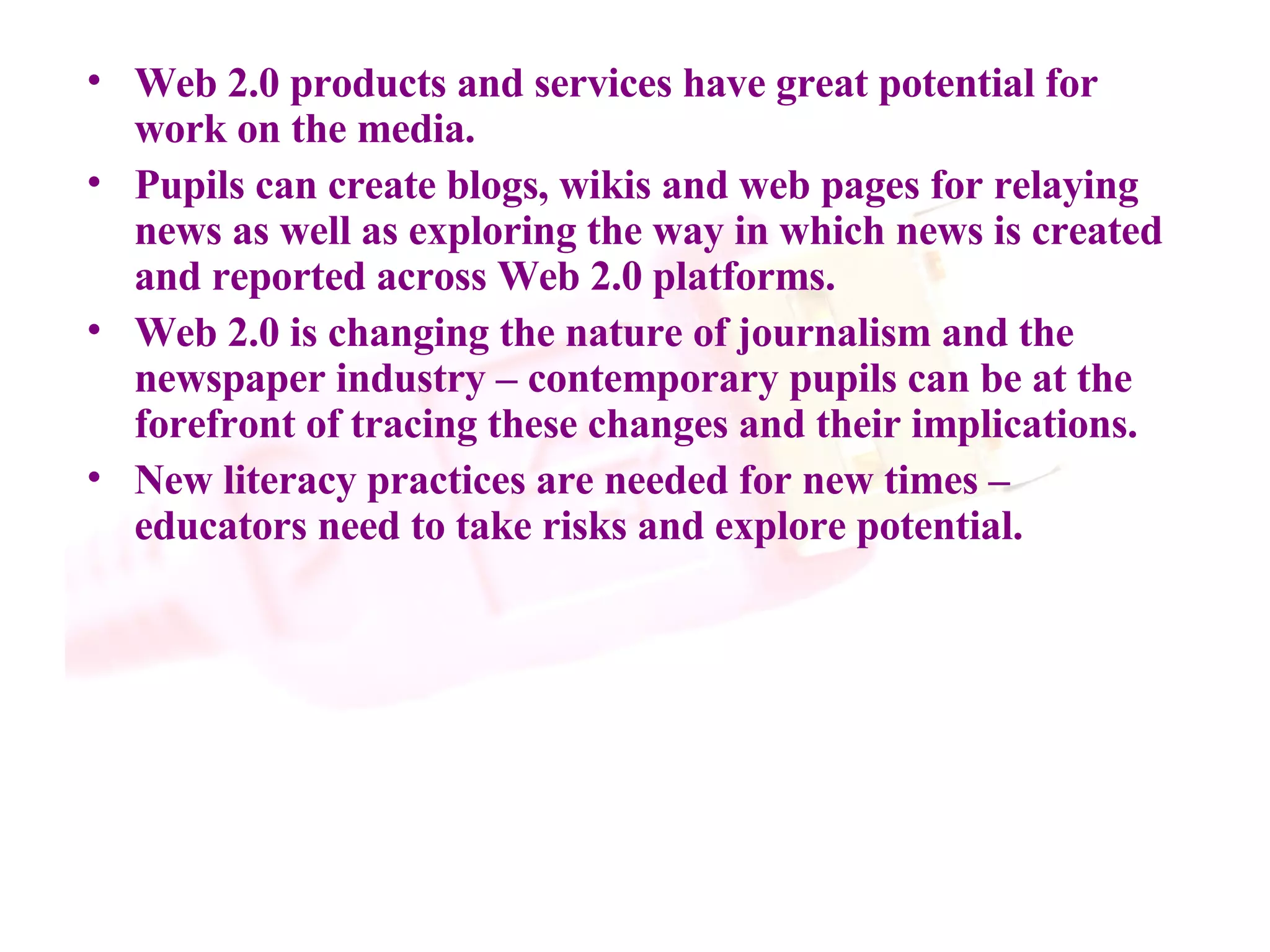 Web 2.0 products and services have great potential for work on the media. Pupils can create blogs, wikis and web pages for relaying news as well as exploring the way in which news is created and reported across Web 2.0 platforms. Web 2.0 is changing the nature of journalism and the newspaper industry – contemporary pupils can be at the forefront of tracing these changes and their implications. New literacy practices are needed for new times – educators need to take risks and explore potential. 
