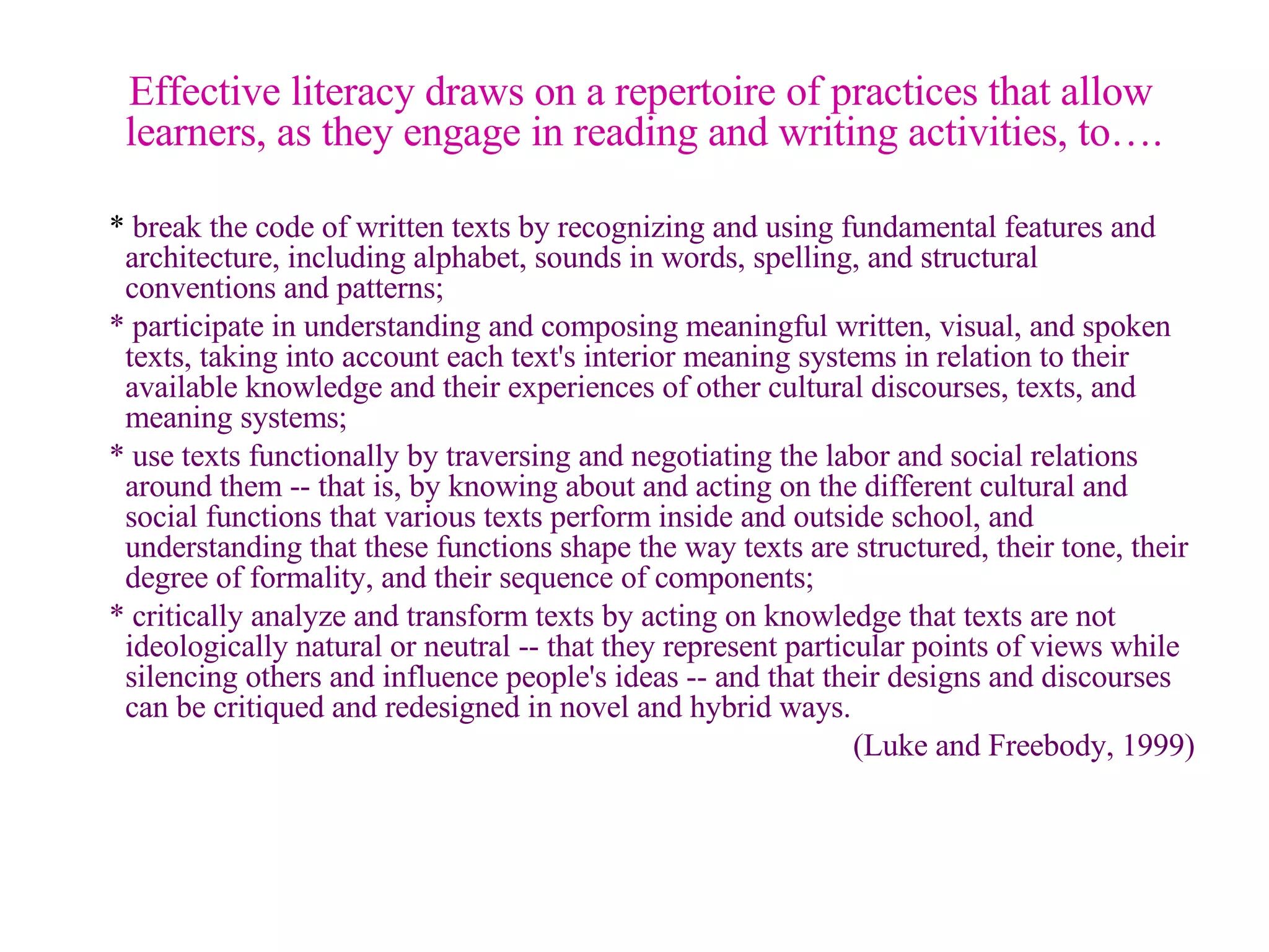   Effective literacy draws on a repertoire of practices that allow learners, as they engage in reading and writing activities, to…. *  break the code of written texts by recognizing and using fundamental features and architecture, including alphabet, sounds in words, spelling, and structural conventions and patterns; * participate in understanding and composing meaningful written, visual, and spoken texts, taking into account each text's interior meaning systems in relation to their available knowledge and their experiences of other cultural discourses, texts, and meaning systems; * use texts functionally by traversing and negotiating the labor and social relations around them -- that is, by knowing about and acting on the different cultural and social functions that various texts perform inside and outside school, and understanding that these functions shape the way texts are structured, their tone, their degree of formality, and their sequence of components; * critically analyze and transform texts by acting on knowledge that texts are not ideologically natural or neutral -- that they represent particular points of views while silencing others and influence people's ideas -- and that their designs and discourses can be critiqued and redesigned in novel and hybrid ways. (Luke and Freebody, 1999) 