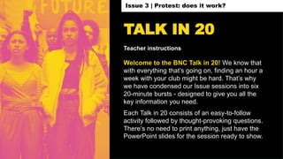 TALK IN 20
Teacher instructions
Welcome to the BNC Talk in 20! We know that
with everything that’s going on, finding an hour a
week with your club might be hard. That’s why
we have condensed our Issue sessions into six
20-minute bursts - designed to give you all the
key information you need.
Each Talk in 20 consists of an easy-to-follow
activity followed by thought-provoking questions.
There’s no need to print anything, just have the
PowerPoint slides for the session ready to show.
Issue 3 | Protest: does it work?
 