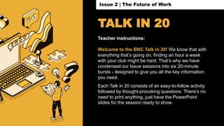 TALK IN 20
Teacher instructions:
Welcome to the BNC Talk in 20! We know that with
everything that’s going on, finding an hour a week
with your club might be hard. That’s why we have
condensed our Issue sessions into six 20-minute
bursts - designed to give you all the key information
you need.
Each Talk in 20 consists of an easy-to-follow activity
followed by thought-provoking questions. There’s no
need to print anything, just have the PowerPoint
slides for the session ready to show.
Issue 2 | The Future of Work
 