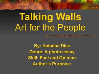 By: Katacha Diaz Genre: A photo essay Skill: Fact and Opinion Author’s Purpose: Talking Walls Art for the People 