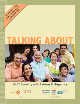 G EM N
                S S
          A S E T CO
              AY A
       O BR DO
     RS SO N
  PE S SA
Y NO ER
   TI NV


        N
L A CO




   TALKING ABOUT


           LGBT Equality with Latinos & Hispanics


                       Authors       Contributing Editors
 