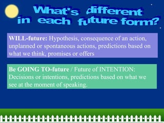 WILL-future: Hypothesis, consequence of an action,
unplanned or spontaneous actions, predictions based on
what we think, promises or offers
Be GOING TO-future / Future of INTENTION:
Decisions or intentions, predictions based on what we
see at the moment of speaking.
 