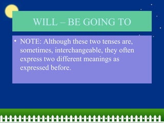 WILL – BE GOING TO
• NOTE: Although these two tenses are,
sometimes, interchangeable, they often
express two different meanings as
expressed before.
 
