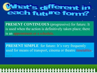 PRESENT CONTINUOUS (progressive) for future: It
is used when the action is definitively taken place; there
is an appointment or a schedule.
PRESENT SIMPLE for future: It’s very frequently
used for means of transport, cinema or theatre timetables,
… .
 
