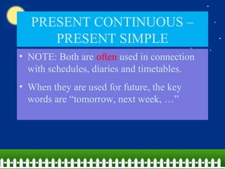 PRESENT CONTINUOUS –
PRESENT SIMPLE
• NOTE: Both are often used in connection
with schedules, diaries and timetables.
• When they are used for future, the key
words are “tomorrow, next week, …”
 