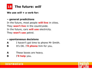 We use will + a verb for:
– general predictions
In the future, most people will live in cities.
They won’t live in the countryside.
In the future, cars will use electricity.
They won’t use petrol.
– spontaneous decisions
A I haven’t got time to phone Mr Smith.
B It’s OK. I’ll phone him for you.
A These boxes are heavy.
B I’ll help you.
The future: will18
 