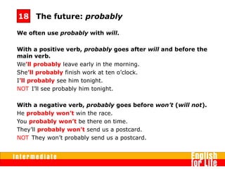 We often use probably with will.
With a positive verb, probably goes after will and before the
main verb.
We’ll probably leave early in the morning.
She’ll probably finish work at ten o’clock.
I’ll probably see him tonight.
NOT I’ll see probably him tonight. 
With a negative verb, probably goes before won’t (will not).
He probably won’t win the race.
You probably won’t be there on time.
They’ll probably won’t send us a postcard.
NOT They won’t probably send us a postcard. 
The future: probably18
 