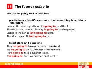 We use be going to + a verb for:
– predictions when it’s clear now that something is certain in
the future
Look at this maths problem. It’s going to be difficult.
There’s ice on the road. Driving is going to be dangerous.
Listen to the car. It isn’t going to start.
The sky is clear. It isn’t going to rain.
– fixed plans and decisions
They’re going to have a party next weekend.
We’re going to go to the cinema this evening.
He’s going to take a Spanish class.
I’m going to start my new job next week.
The future: going to18
 