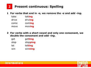 1 For verbs that end in -e, we remove the -e and add -ing.
take  taking 
drive  driving
come coming
move moving
2 For verbs with a short vowel and only one consonant, we
double the consonant and add -ing.
get  getting    
stop  stopping
let letting
win winning
Present continuous: Spelling2
 