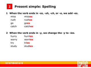 1 When the verb ends in -ss, -sh, -ch, or -o, we add -es.
miss misses
rush rushes
go goes
catch catches
2 When the verb ends in -y, we change the -y to -ies.
hurry hurries
worry worries
try tries
study studies
Present simple: Spelling2
 