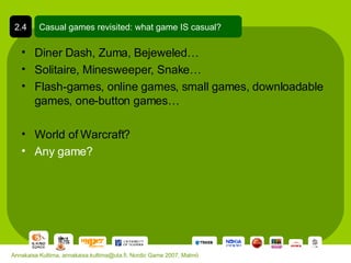 Diner Dash, Zuma, Bejeweled… Solitaire, Minesweeper, Snake… Flash-games, online games, small games, downloadable games, one-button games… World of Warcraft? Any game? Casual games revisited: what game IS casual? 2.4 Annakaisa Kultima, annakaisa.kultima@uta.fi, Nordic Game 2007, Malmö 